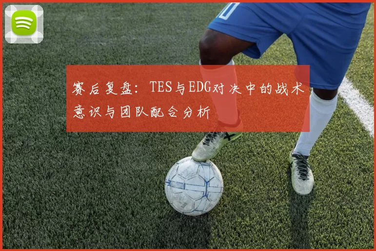 赛后复盘：TES与EDG对决中的战术意识与团队配合分析