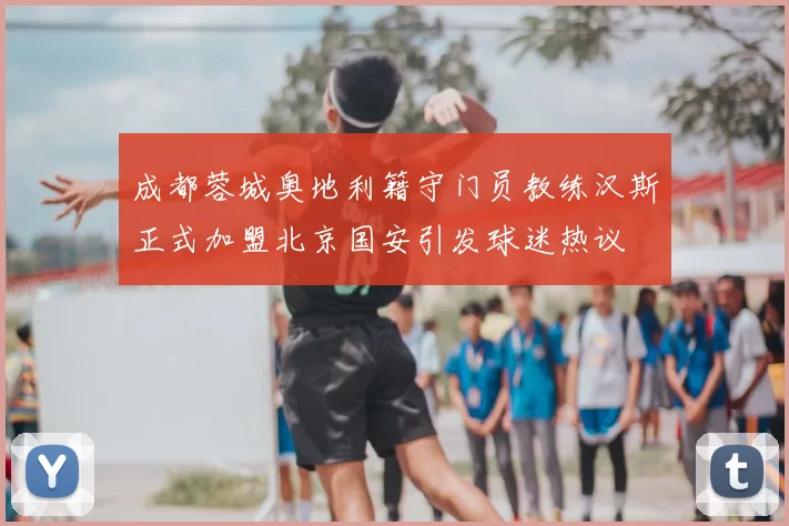成都蓉城奥地利籍守门员教练汉斯正式加盟北京国安引发球迷热议