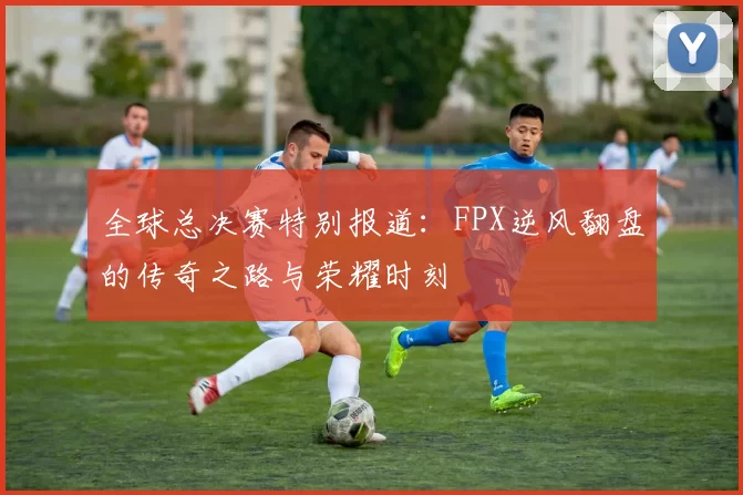 全球总决赛特别报道：FPX逆风翻盘的传奇之路与荣耀时刻