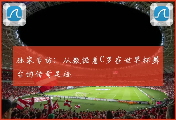 独家专访：从数据看C罗在世界杯舞台的传奇足迹