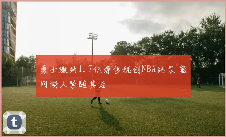 勇士缴纳1.7亿奢侈税创NBA纪录 篮网湖人紧随其后