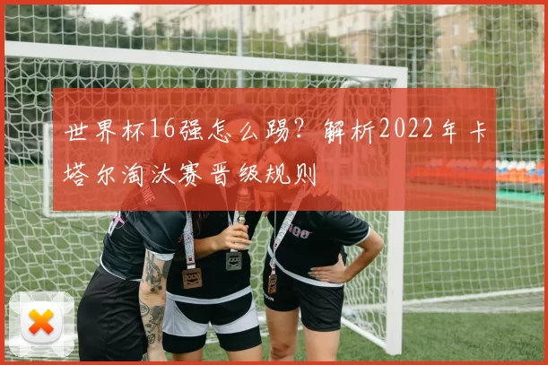 世界杯16强怎么踢？解析2022年卡塔尔淘汰赛晋级规则