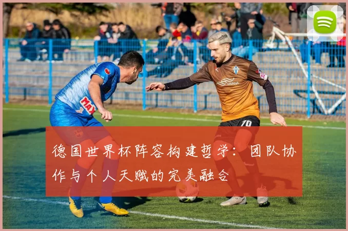 德国世界杯阵容构建哲学：团队协作与个人天赋的完美融合