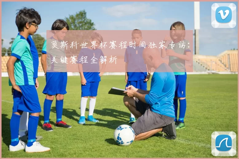 莫斯科世界杯赛程时间独家专访：关键赛程全解析