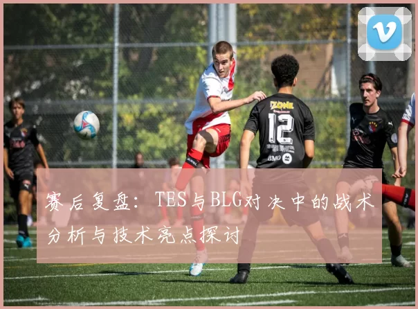 赛后复盘：TES与BLG对决中的战术分析与技术亮点探讨