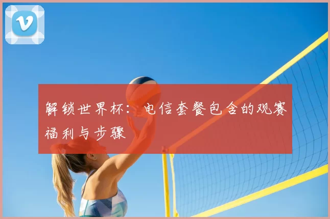 解锁世界杯：电信套餐包含的观赛福利与步骤