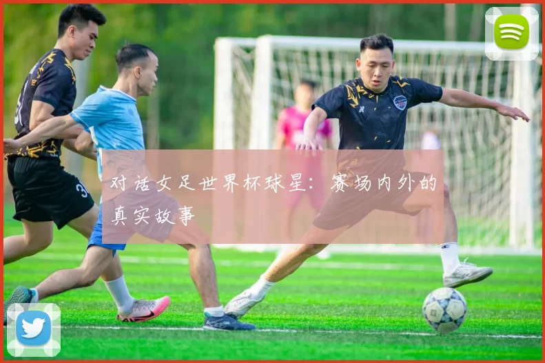 对话女足世界杯球星：赛场内外的真实故事
