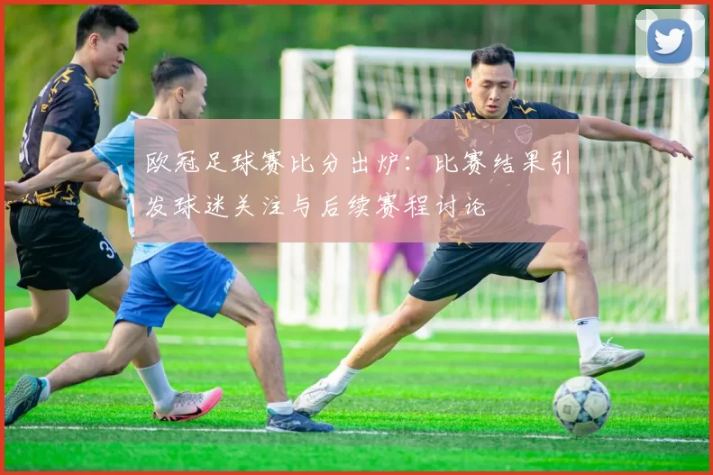 欧冠足球赛比分出炉：比赛结果引发球迷关注与后续赛程讨论