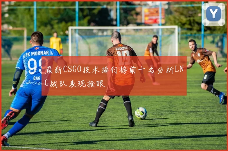最新CSGO技术排行榜前十名分析LNG战队表现抢眼