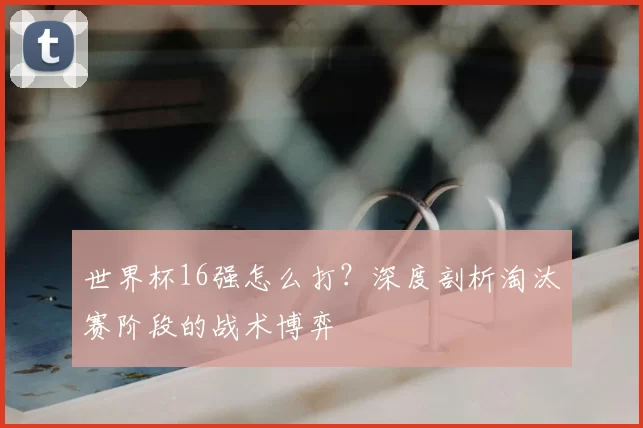 世界杯16强怎么打？深度剖析淘汰赛阶段的战术博弈
