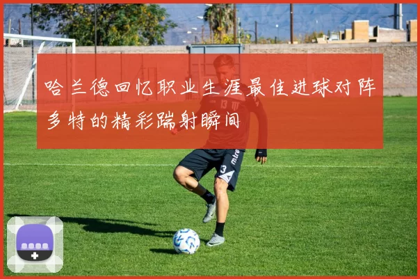 哈兰德回忆职业生涯最佳进球对阵多特的精彩踹射瞬间