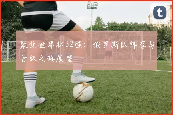 聚焦世界杯32强：俄罗斯队阵容与晋级之路展望