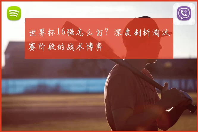 世界杯16强怎么打？深度剖析淘汰赛阶段的战术博弈