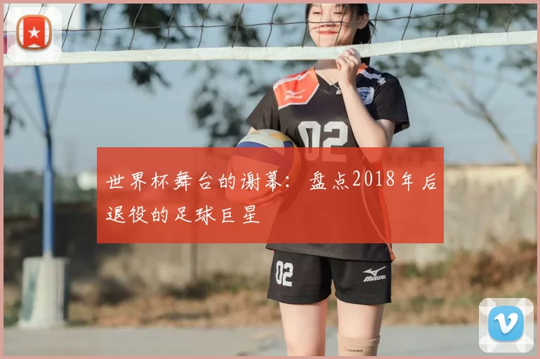 世界杯舞台的谢幕：盘点2018年后退役的足球巨星