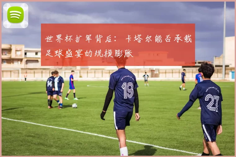 世界杯扩军背后：卡塔尔能否承载足球盛宴的规模膨胀