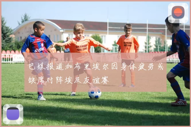 巴媒报道加布里埃尔因身体疲劳或缺席对阵埃及友谊赛