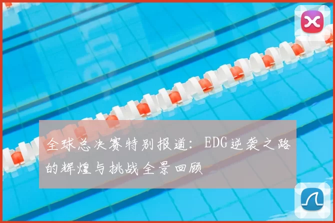 全球总决赛特别报道：EDG逆袭之路的辉煌与挑战全景回顾