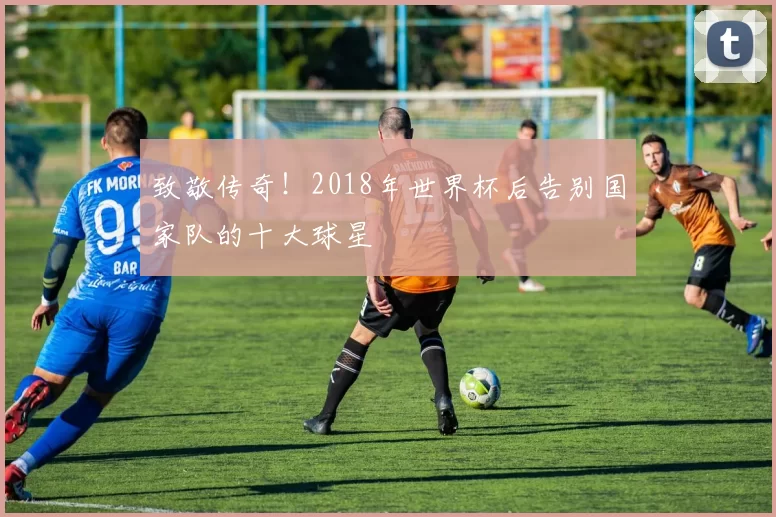 致敬传奇！2018年世界杯后告别国家队的十大球星