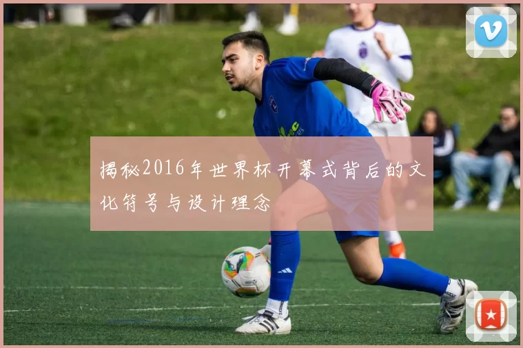揭秘2016年世界杯开幕式背后的文化符号与设计理念