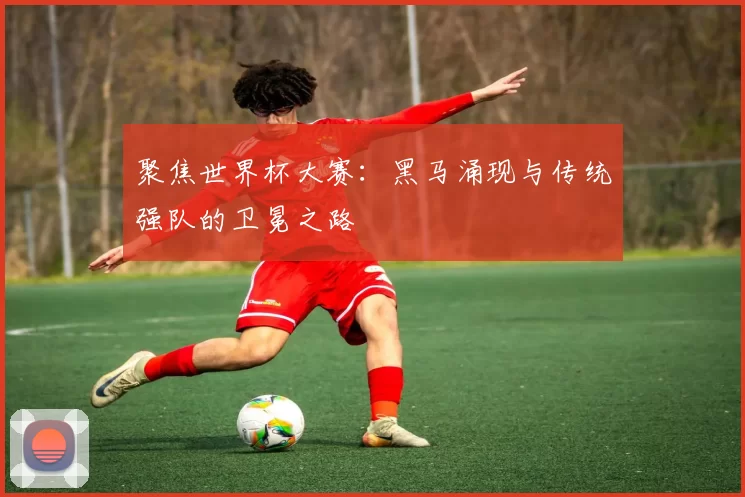 聚焦世界杯大赛：黑马涌现与传统强队的卫冕之路