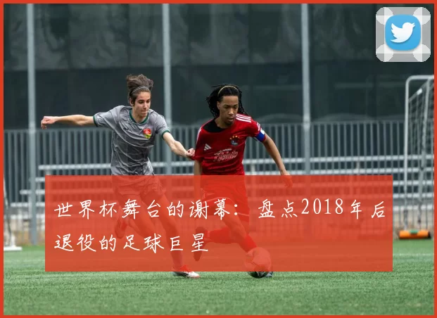 世界杯舞台的谢幕：盘点2018年后退役的足球巨星