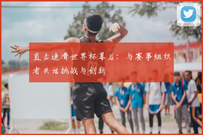 直击速滑世界杯幕后：与赛事组织者共话挑战与创新