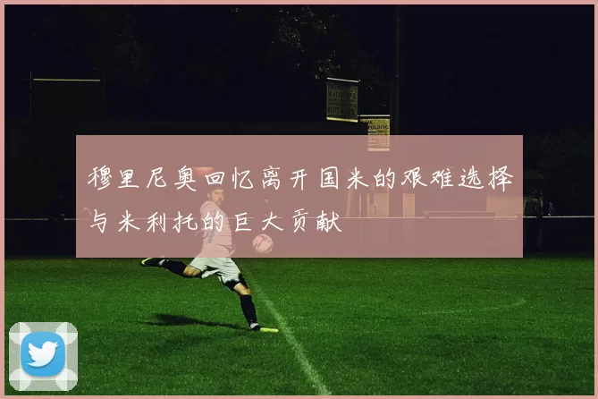 穆里尼奥回忆离开国米的艰难选择与米利托的巨大贡献