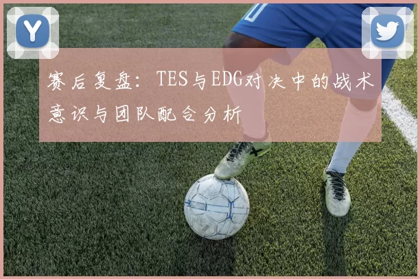 赛后复盘：TES与EDG对决中的战术意识与团队配合分析