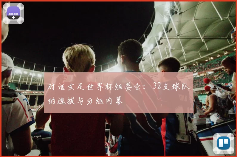 对话女足世界杯组委会：32支球队的选拔与分组内幕