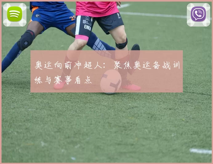 奥运向前冲超人：聚焦奥运备战训练与赛事看点
