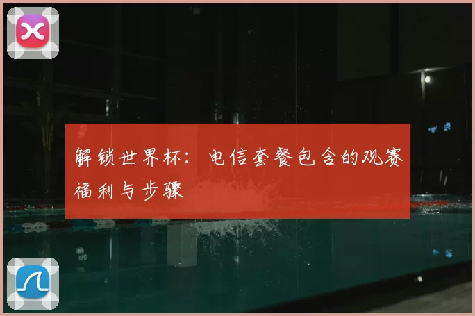解锁世界杯:电信套餐包含的观赛福利与步骤