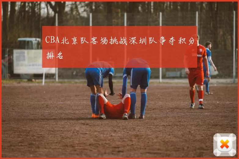 CBA北京队客场挑战深圳队争夺积分排名