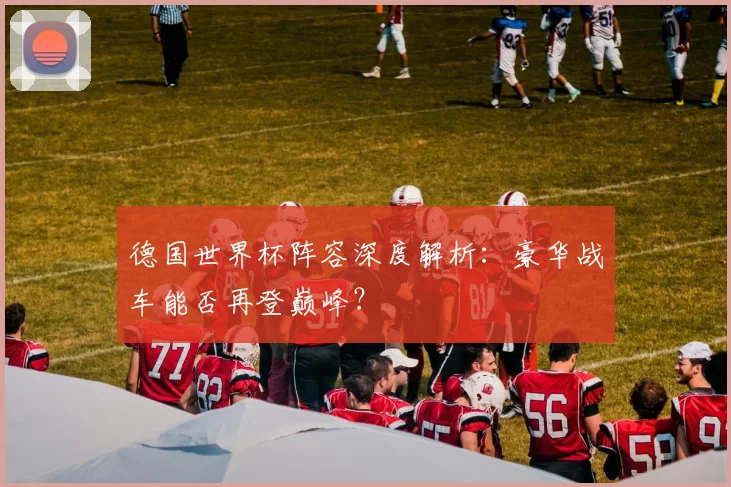德国世界杯阵容深度解析：豪华战车能否再登巅峰？