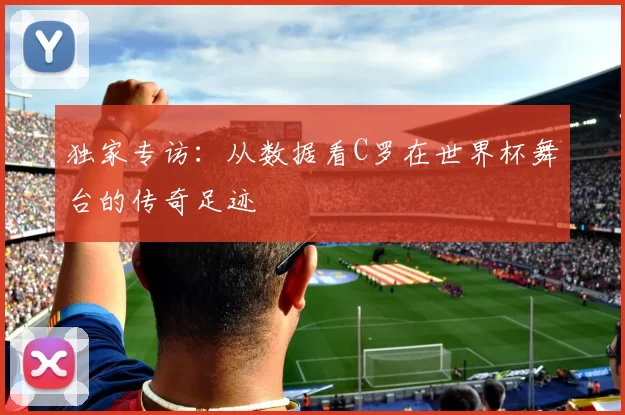 独家专访：从数据看C罗在世界杯舞台的传奇足迹