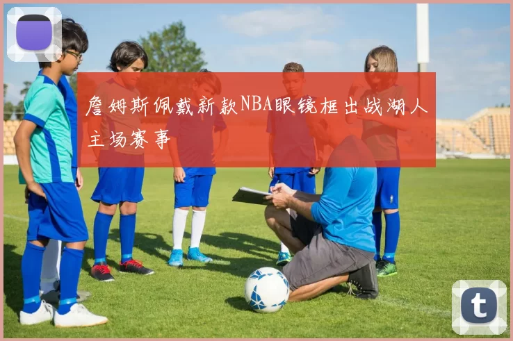 詹姆斯佩戴新款NBA眼镜框出战湖人主场赛事