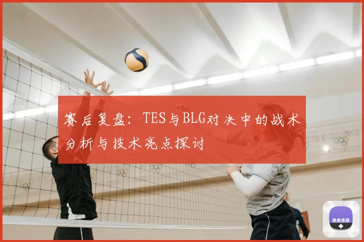 赛后复盘：TES与BLG对决中的战术分析与技术亮点探讨