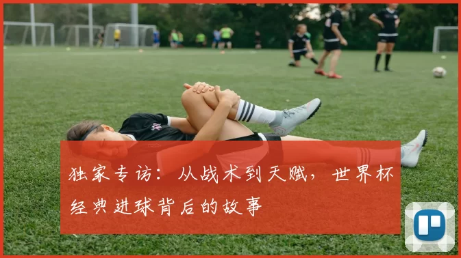 独家专访：从战术到天赋，世界杯经典进球背后的故事