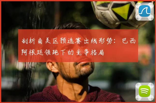 剖析南美区预选赛出线形势：巴西阿根廷领跑下的竞争格局