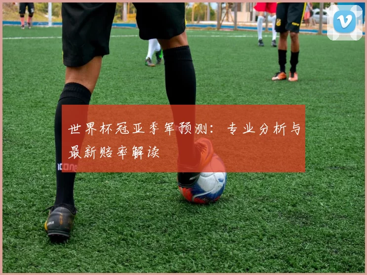 世界杯冠亚季军预测：专业分析与最新赔率解读