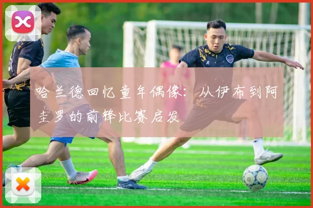 哈兰德回忆童年偶像：从伊布到阿圭罗的前锋比赛启发