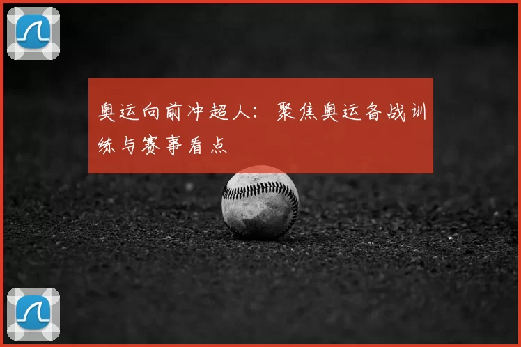 奥运向前冲超人：聚焦奥运备战训练与赛事看点