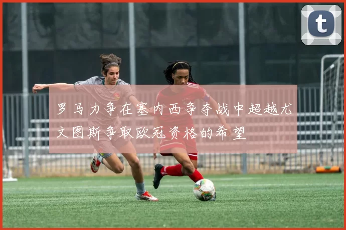罗马力争在塞内西争夺战中超越尤文图斯争取欧冠资格的希望