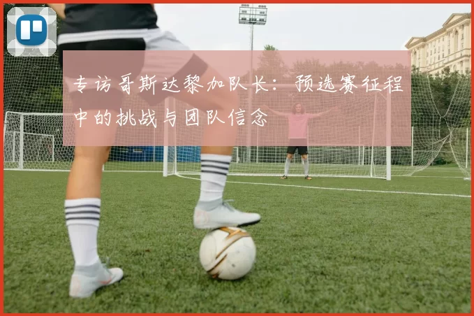 专访哥斯达黎加队长：预选赛征程中的挑战与团队信念