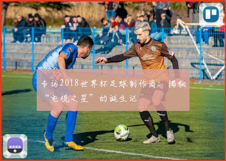 专访2018世界杯足球制作商：揭秘“电视之星”的诞生记