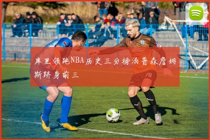 库里领跑NBA历史三分榜汤普森詹姆斯跻身前三