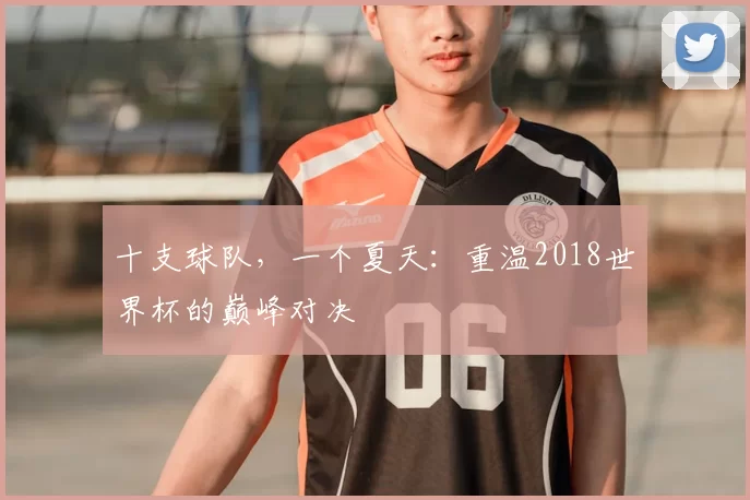十支球队，一个夏天：重温2018世界杯的巅峰对决