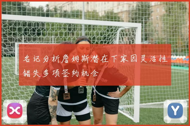 名记分析詹姆斯潜在下家因灵活性错失多项签约机会