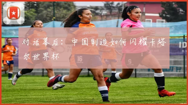 对话幕后：中国制造如何闪耀卡塔尔世界杯