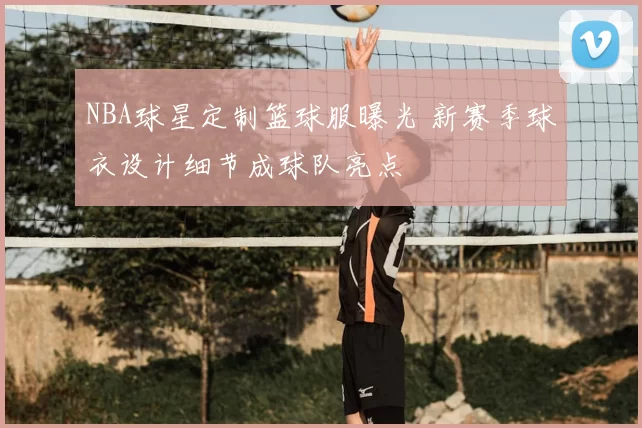 NBA球星定制篮球服曝光 新赛季球衣设计细节成球队亮点