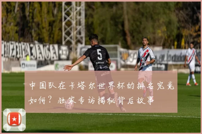 中国队在卡塔尔世界杯的排名究竟如何？独家专访揭秘背后故事